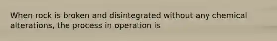 When rock is broken and disintegrated without any chemical alterations, the process in operation is