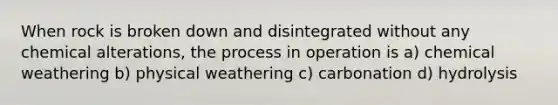 When rock is broken down and disintegrated without any chemical alterations, the process in operation is a) chemical weathering b) physical weathering c) carbonation d) hydrolysis