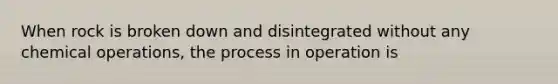 When rock is broken down and disintegrated without any chemical operations, the process in operation is