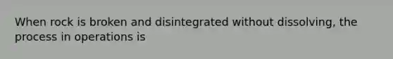 When rock is broken and disintegrated without dissolving, the process in operations is