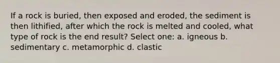 If a rock is buried, then exposed and eroded, the sediment is then lithified, after which the rock is melted and cooled, what type of rock is the end result? Select one: a. igneous b. sedimentary c. metamorphic d. clastic