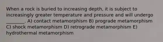 When a rock is buried to increasing depth, it is subject to increasingly greater temperature and pressure and will undergo ________. A) contact metamorphism B) prograde metamorphism C) shock metamorphism D) retrograde metamorphism E) hydrothermal metamorphism