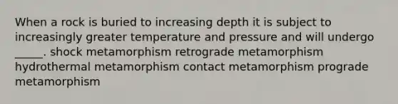 When a rock is buried to increasing depth it is subject to increasingly greater temperature and pressure and will undergo _____. shock metamorphism retrograde metamorphism hydrothermal metamorphism contact metamorphism prograde metamorphism