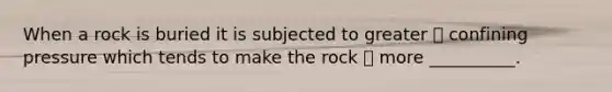 When a rock is buried it is subjected to greater  confining pressure which tends to make the rock  more __________.