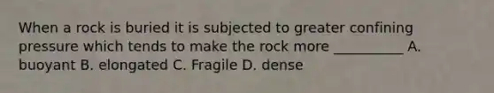 When a rock is buried it is subjected to greater confining pressure which tends to make the rock more __________ A. buoyant B. elongated C. Fragile D. dense