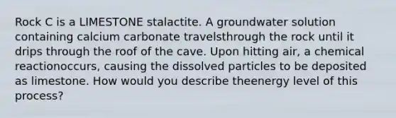 Rock C is a LIMESTONE stalactite. A groundwater solution containing calcium carbonate travelsthrough the rock until it drips through the roof of the cave. Upon hitting air, a chemical reactionoccurs, causing the dissolved particles to be deposited as limestone. How would you describe theenergy level of this process?