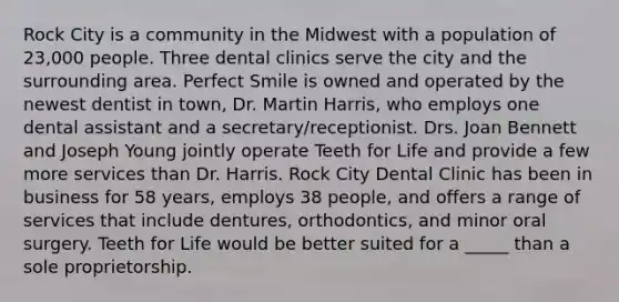 Rock City is a community in the Midwest with a population of 23,000 people. Three dental clinics serve the city and the surrounding area. Perfect Smile is owned and operated by the newest dentist in town, Dr. Martin Harris, who employs one dental assistant and a secretary/receptionist. Drs. Joan Bennett and Joseph Young jointly operate Teeth for Life and provide a few more services than Dr. Harris. Rock City Dental Clinic has been in business for 58 years, employs 38 people, and offers a range of services that include dentures, orthodontics, and minor oral surgery. Teeth for Life would be better suited for a _____ than a sole proprietorship.