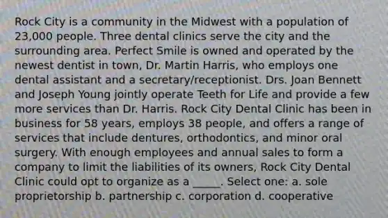 Rock City is a community in the Midwest with a population of 23,000 people. Three dental clinics serve the city and the surrounding area. Perfect Smile is owned and operated by the newest dentist in town, Dr. Martin Harris, who employs one dental assistant and a secretary/receptionist. Drs. Joan Bennett and Joseph Young jointly operate Teeth for Life and provide a few more services than Dr. Harris. Rock City Dental Clinic has been in business for 58 years, employs 38 people, and offers a range of services that include dentures, orthodontics, and minor oral surgery. With enough employees and annual sales to form a company to limit the liabilities of its owners, Rock City Dental Clinic could opt to organize as a _____. Select one: a. sole proprietorship b. partnership c. corporation d. cooperative