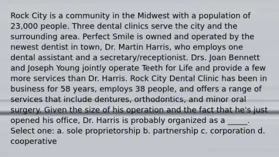 Rock City is a community in the Midwest with a population of 23,000 people. Three dental clinics serve the city and the surrounding area. Perfect Smile is owned and operated by the newest dentist in town, Dr. Martin Harris, who employs one dental assistant and a secretary/receptionist. Drs. Joan Bennett and Joseph Young jointly operate Teeth for Life and provide a few more services than Dr. Harris. Rock City Dental Clinic has been in business for 58 years, employs 38 people, and offers a range of services that include dentures, orthodontics, and minor oral surgery. Given the size of his operation and the fact that he's just opened his office, Dr. Harris is probably organized as a _____. Select one: a. sole proprietorship b. partnership c. corporation d. cooperative