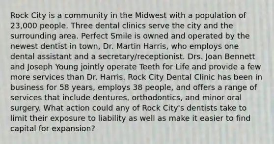 Rock City is a community in the Midwest with a population of 23,000 people. Three dental clinics serve the city and the surrounding area. Perfect Smile is owned and operated by the newest dentist in town, Dr. Martin Harris, who employs one dental assistant and a secretary/receptionist. Drs. Joan Bennett and Joseph Young jointly operate Teeth for Life and provide a few more services than Dr. Harris. Rock City Dental Clinic has been in business for 58 years, employs 38 people, and offers a range of services that include dentures, orthodontics, and minor oral surgery. What action could any of Rock City's dentists take to limit their exposure to liability as well as make it easier to find capital for expansion?