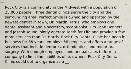 Rock City is a community in the Midwest with a population of 23,000 people. Three dental clinics serve the city and the surrounding area. Perfect Smile is owned and operated by the newest dentist in town, Dr. Martin Harris, who employs one dental assistant and a secretary/receptionist. Drs. Joan Bennett and Joseph Young jointly operate Teeth for Life and provide a few more services than Dr. Harris. Rock City Dental Clinic has been in business for 58 years, employs 38 people, and offers a range of services that include dentures, orthodontics, and minor oral surgery. With enough employees and annual sales to form a company to limit the liabilities of its owners, Rock City Dental Clinic could opt to organize as a __