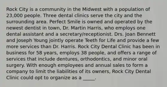 Rock City is a community in the Midwest with a population of 23,000 people. Three dental clinics serve the city and the surrounding area. Perfect Smile is owned and operated by the newest dentist in town, Dr. Martin Harris, who employs one dental assistant and a secretary/receptionist. Drs. Joan Bennett and Joseph Young jointly operate Teeth for Life and provide a few more services than Dr. Harris. Rock City Dental Clinic has been in business for 58 years, employs 38 people, and offers a range of services that include dentures, orthodontics, and minor oral surgery. With enough employees and annual sales to form a company to limit the liabilities of its owners, Rock City Dental Clinic could opt to organize as a _____.