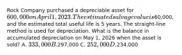 Rock Company purchased a depreciable asset for 600,000 on April 1, 2023. The estimated salvage value is60,000, and the estimated total useful life is 5 years. The straight-line method is used for depreciation. What is the balance in accumulated depreciation on May 1, 2026 when the asset is sold? A. 333,000 B.297,000 C. 252,000 D.234,000