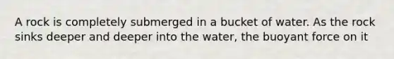 A rock is completely submerged in a bucket of water. As the rock sinks deeper and deeper into the water, the buoyant force on it