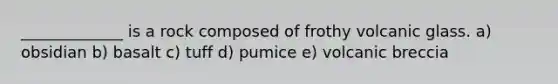 _____________ is a rock composed of frothy volcanic glass. a) obsidian b) basalt c) tuff d) pumice e) volcanic breccia