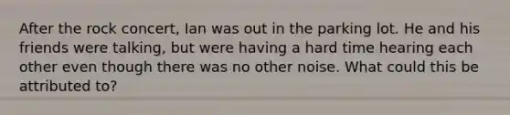 After the rock concert, Ian was out in the parking lot. He and his friends were talking, but were having a hard time hearing each other even though there was no other noise. What could this be attributed to?