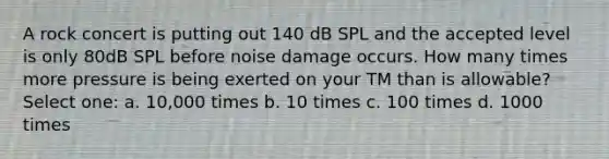 A rock concert is putting out 140 dB SPL and the accepted level is only 80dB SPL before noise damage occurs. How many times more pressure is being exerted on your TM than is allowable? Select one: a. 10,000 times b. 10 times c. 100 times d. 1000 times