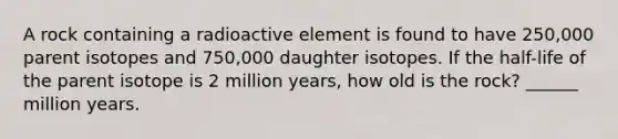 A rock containing a radioactive element is found to have 250,000 parent isotopes and 750,000 daughter isotopes. If the half-life of the parent isotope is 2 million years, how old is the rock? ______ million years.