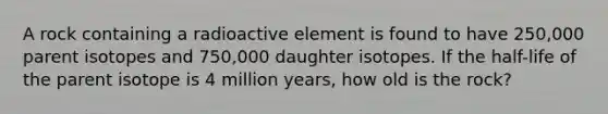 A rock containing a radioactive element is found to have 250,000 parent isotopes and 750,000 daughter isotopes. If the half-life of the parent isotope is 4 million years, how old is the rock?