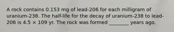 A rock contains 0.153 mg of lead-206 for each milligram of uranium-238. The half-life for the decay of uranium-238 to lead-206 is 4.5 × 109 yr. The rock was formed ________ years ago.