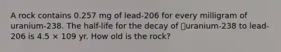 A rock contains 0.257 mg of lead-206 for every milligram of uranium-238. The half-life for the decay of uranium-238 to lead-206 is 4.5 × 109 yr. How old is the rock?