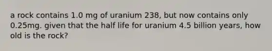 a rock contains 1.0 mg of uranium 238, but now contains only 0.25mg. given that the half life for uranium 4.5 billion years, how old is the rock?