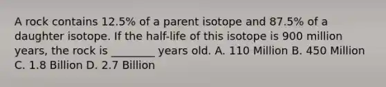 A rock contains 12.5% of a parent isotope and 87.5% of a daughter isotope. If the half-life of this isotope is 900 million years, the rock is ________ years old. A. 110 Million B. 450 Million C. 1.8 Billion D. 2.7 Billion