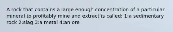 A rock that contains a large enough concentration of a particular mineral to profitably mine and extract is called: 1:a sedimentary rock 2:slag 3:a metal 4:an ore