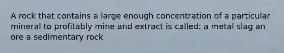 A rock that contains a large enough concentration of a particular mineral to profitably mine and extract is called: a metal slag an ore a sedimentary rock