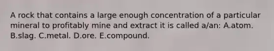 A rock that contains a large enough concentration of a particular mineral to profitably mine and extract it is called a/an: A.atom. B.slag. C.metal. D.ore. E.compound.