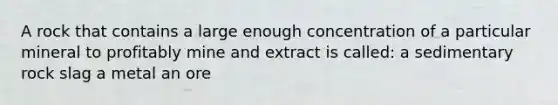 A rock that contains a large enough concentration of a particular mineral to profitably mine and extract is called: a sedimentary rock slag a metal an ore