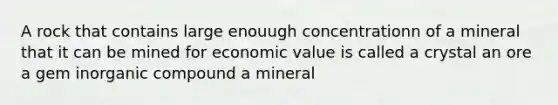 A rock that contains large enouugh concentrationn of a mineral that it can be mined for economic value is called a crystal an ore a gem inorganic compound a mineral