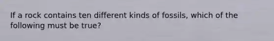 If a rock contains ten different kinds of fossils, which of the following must be true?