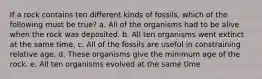 If a rock contains ten different kinds of fossils, which of the following must be true? a. All of the organisms had to be alive when the rock was deposited. b. All ten organisms went extinct at the same time. c. All of the fossils are useful in constraining relative age. d. These organisms give the minimum age of the rock. e. All ten organisms evolved at the same time