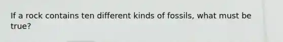 If a rock contains ten different kinds of fossils, what must be true?