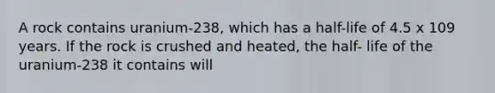 A rock contains uranium-238, which has a half-life of 4.5 x 109 years. If the rock is crushed and heated, the half- life of the uranium-238 it contains will