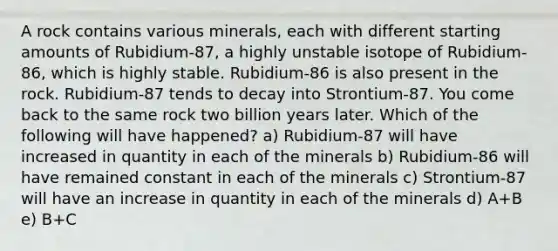 A rock contains various minerals, each with different starting amounts of Rubidium-87, a highly unstable isotope of Rubidium-86, which is highly stable. Rubidium-86 is also present in the rock. Rubidium-87 tends to decay into Strontium-87. You come back to the same rock two billion years later. Which of the following will have happened? a) Rubidium-87 will have increased in quantity in each of the minerals b) Rubidium-86 will have remained constant in each of the minerals c) Strontium-87 will have an increase in quantity in each of the minerals d) A+B e) B+C