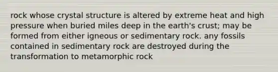 rock whose crystal structure is altered by extreme heat and high pressure when buried miles deep in the earth's crust; may be formed from either igneous or sedimentary rock. any fossils contained in sedimentary rock are destroyed during the transformation to metamorphic rock