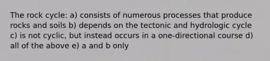 The rock cycle: a) consists of numerous processes that produce rocks and soils b) depends on the tectonic and hydrologic cycle c) is not cyclic, but instead occurs in a one-directional course d) all of the above e) a and b only