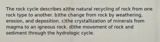 The rock cycle describes a)the natural recycling of rock from one rock type to another. b)the change from rock by weathering, erosion, and deposition. c)the crystallization of minerals from magma to an igneous rock. d)the movement of rock and sediment through the hydrologic cycle.