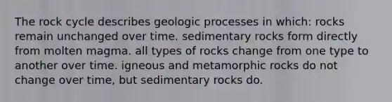 The rock cycle describes geologic processes in which: rocks remain unchanged over time. sedimentary rocks form directly from molten magma. all types of rocks change from one type to another over time. igneous and metamorphic rocks do not change over time, but sedimentary rocks do.