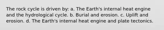 The rock cycle is driven by: a. The Earth's internal heat engine and the hydrological cycle. b. Burial and erosion. c. Uplift and erosion. d. The Earth's internal heat engine and plate tectonics.