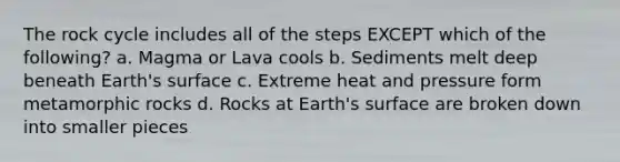 The rock cycle includes all of the steps EXCEPT which of the following? a. Magma or Lava cools b. Sediments melt deep beneath Earth's surface c. Extreme heat and pressure form metamorphic rocks d. Rocks at Earth's surface are broken down into smaller pieces