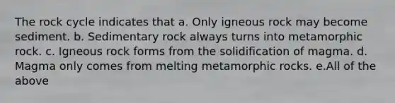 <a href='https://www.questionai.com/knowledge/kk3gh7AQwj-the-rock-cycle' class='anchor-knowledge'>the rock cycle</a> indicates that a. Only igneous rock may become sediment. b. Sedimentary rock always turns into metamorphic rock. c. Igneous rock forms from the solidification of magma. d. Magma only comes from melting metamorphic rocks. e.All of the above