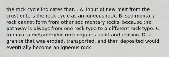 the rock cycle indicates that... A. input of new melt from the crust enters the rock cycle as an igneous rock. B. sedimentary rock cannot form from other sedimentary rocks, because the pathway is always from one rock type to a different rock type. C. to make a metamorphic rock requires uplift and erosion. D. a granite that was eroded, transported, and then deposited would eventually become an igneous rock.