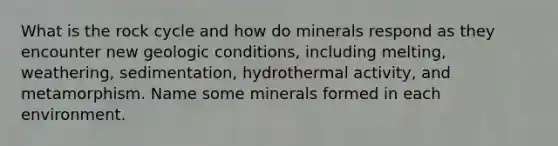 What is the rock cycle and how do minerals respond as they encounter new geologic conditions, including melting, weathering, sedimentation, hydrothermal activity, and metamorphism. Name some minerals formed in each environment.