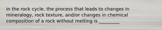 in the rock cycle, the process that leads to changes in mineralogy, rock texture, and/or changes in chemical composition of a rock without melting is _________