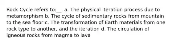 Rock Cycle refers to:__. a. The physical iteration process due to metamorphism b. The cycle of sedimentary rocks from mountain to the sea floor c. The transformation of Earth materials from one rock type to another, and the iteration d. The circulation of igneous rocks from magma to lava