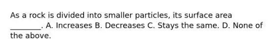 As a rock is divided into smaller particles, its surface area ________. A. Increases B. Decreases C. Stays the same. D. None of the above.