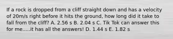 If a rock is dropped from a cliff straight down and has a velocity of 20m/s right before it hits the ground, how long did it take to fall from the cliff? A. 2.56 s B. 2.04 s C. Tik Tok can answer this for me.....it has all the answers! D. 1.44 s E. 1.82 s